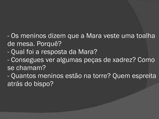 - Os meninos dizem que a Mara veste uma toalha de mesa. Porquê? - Qual foi a resposta da Mara? - Consegues ver algumas peças de xadrez? Como se chamam? - Quantos meninos estão na torre? Quem espreita atrás do bispo? 