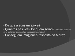 - De que a acusam agora? - Quantos pés vês? De quem serão?  - sete pés, cada um deve pertencer a um dos(as) outros(as) meninos(as); - Conseguem imaginar a resposta da Mara? 