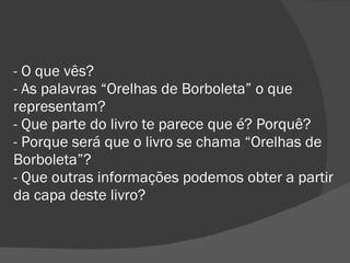 - O que vês? - As palavras “Orelhas de Borboleta” o que representam? - Que parte do livro te parece que é? Porquê? - Porque será que o livro se chama “Orelhas de Borboleta”? - Que outras informações podemos obter a partir da capa deste livro? 
