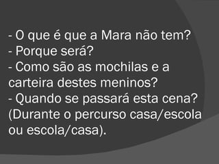 - O que é que a Mara não tem? - Porque será? - Como são as mochilas e a carteira destes meninos? - Quando se passará esta cena? (Durante o percurso casa/escola ou escola/casa). 