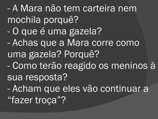 - A Mara não tem carteira nem mochila porquê? - O que é uma gazela? - Achas que a Mara corre como uma gazela? Porquê? - Como terão reagido os meninos à sua resposta? - Acham que eles vão continuar a “fazer troça”? 