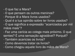 - O que faz a Mara? - O que pensam os outros meninos? - Porque lê a Mara livros usados? - Qual é a tua opinião sobre ler livros usados? - O que significa a expressão “acariciados por mil mãos mais”? - Faz uma carícia ao colega mais próximo. O que sentes? É uma sensação agradável? Porquê? - Também acaricias os livros? - Como devemos tratar os livros? - Como chegou aquele livro às mãos da Mara? 