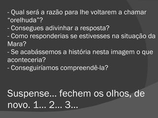 - Qual será a razão para lhe voltarem a chamar “orelhuda”? - Consegues adivinhar a resposta? - Como responderias se estivesses na situação da Mara? - Se acabássemos a história nesta imagem o que aconteceria? - Conseguiríamos compreendê-la? Suspense… fechem os olhos, de novo. 1… 2… 3…  