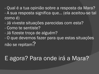 - Qual é a tua opinião sobre a resposta da Mara? - A sua resposta significa que… (ela aceitou-se tal como é) - Já viveste situações parecidas com esta? - Como te sentiste? - Já fizeste troça de alguém? - O que devemos fazer para que estas situações não se repitam ? E agora? Para onde irá a Mara? 