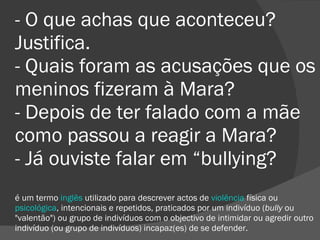 - O que achas que aconteceu? Justifica. - Quais foram as acusações que os meninos fizeram à Mara? - Depois de ter falado com a mãe como passou a reagir a Mara? - Já ouviste falar em “bullying? é um termo  inglês  utilizado para descrever actos de  violência  física ou  psicológica , intencionais e repetidos, praticados por um indivíduo ( bully  ou "valentão") ou grupo de indivíduos com o objectivo de intimidar ou agredir outro indivíduo (ou grupo de indivíduos) incapaz(es) de se defender. 