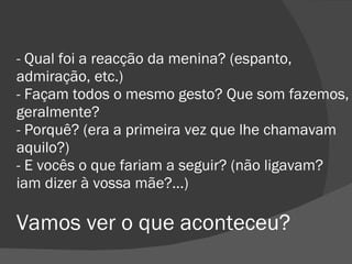 - Qual foi a reacção da menina? (espanto, admiração, etc.) - Façam todos o mesmo gesto? Que som fazemos, geralmente? - Porquê? (era a primeira vez que lhe chamavam aquilo?) - E vocês o que fariam a seguir? (não ligavam? iam dizer à vossa mãe?...) Vamos ver o que aconteceu?  