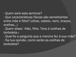 - Quem será esta senhora? - Que características físicas são semelhantes entre mãe e filha? (olhos, cabelo, nariz, braços, orelhas…) - Quem disse: «Não, filha. Tens é orelhas de borboleta.» - Qual foi a pergunta que a menina fez à sua mãe? - Na tua opinião, como serão as orelhas de borboleta? 