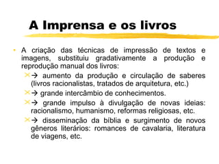 A Imprensa e os livros
• A criação das técnicas de impressão de textos e
imagens, substituiu gradativamente a produção e
reprodução manual dos livros:
 aumento da produção e circulação de saberes
(livros racionalistas, tratados de arquitetura, etc.)
 grande intercâmbio de conhecimentos.
 grande impulso à divulgação de novas ideias:
racionalismo, humanismo, reformas religiosas, etc.
 disseminação da bíblia e surgimento de novos
gêneros literários: romances de cavalaria, literatura
de viagens, etc.
 