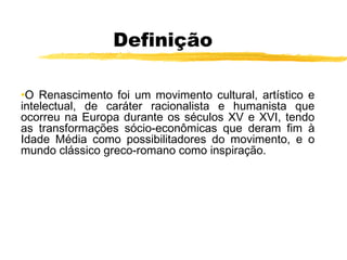 Definição
•O Renascimento foi um movimento cultural, artístico e
intelectual, de caráter racionalista e humanista que
ocorreu na Europa durante os séculos XV e XVI, tendo
as transformações sócio-econômicas que deram fim à
Idade Média como possibilitadores do movimento, e o
mundo clássico greco-romano como inspiração.
 