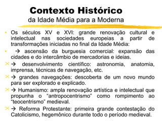 Contexto Histórico
da Idade Média para a Moderna
• Os séculos XV e XVI: grande renovação cultural e
intelectual nas sociedades europeias a partir de
transformações iniciadas no final da Idade Média:
•  ascensão da burguesia comercial: expansão das
cidades e do intercâmbio de mercadorias e ideias.
  desenvolvimento científico: astronomia, anatomia,
imprensa, técnicas de navegação, etc.
  grandes navegações: descoberta de um novo mundo
para ser explorado e explicado.
  Humanismo: ampla renovação artística e intelectual que
propunha o “antropocentrismo” como rompimento ao
“teocentrismo” medieval.
  Reforma Protestante: primeira grande contestação do
Catolicismo, hegemônico durante todo o período medieval.
 