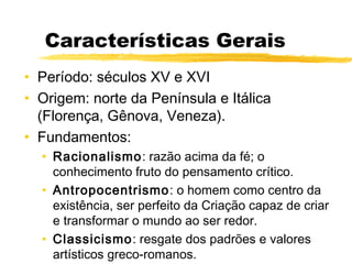 Características Gerais
• Período: séculos XV e XVI
• Origem: norte da Península e Itálica
(Florença, Gênova, Veneza).
• Fundamentos:
• Racionalismo: razão acima da fé; o
conhecimento fruto do pensamento crítico.
• Antropocentrismo: o homem como centro da
existência, ser perfeito da Criação capaz de criar
e transformar o mundo ao ser redor.
• Classicismo: resgate dos padrões e valores
artísticos greco-romanos.
 