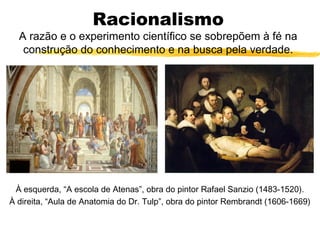 Racionalismo
A razão e o experimento científico se sobrepõem à fé na
construção do conhecimento e na busca pela verdade.
À esquerda, “A escola de Atenas”, obra do pintor Rafael Sanzio (1483-1520).
À direita, “Aula de Anatomia do Dr. Tulp”, obra do pintor Rembrandt (1606-1669)
 