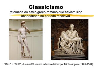 Classicismo
retomada do estilo greco-romano que haviam sido
abandonado no período medieval.
“Davi” e “Pietá”, duas estátuas em mármore feitas por Michelângelo (1475-1564)
 