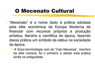 O Mecenato Cultural
• “Mecenato” é o nome dado à prática adotada
pela elite econômica da Europa Moderna de
financiar com recursos próprios a produção
artística, literária e científica da época, fazendo
dessa prática um símbolo de státus na sociedade
da época.
 Essa terminologia vem de “Caio Mecenas”, membro
da elite romana, foi o primeiro a adotar esta prática
ainda na antiguidade.
 
