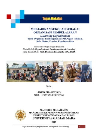 Tugas Mata Kuliah | Organizational Development and Learning 1
Disusun Sebagai Tugas Individu
Mata Kuliah Organizational Development and Learning
yang diasuh Oleh: Prof. Djamaludin Ancok, MA., Ph.D.
Oleh :
JOKO PRASETIYO
NIM. 11/327329/PEK/16768
MENJADIKAN SEKOLAH SEBAGAI
ORGANISASI PEMBELAJARAN
(Learning Organization)
Profil Organisasi Pembelajaran di SMKNegeri 1 Bintan,
Kab. Bintan, Provinsi Kepulauan Riau
MAGISTER MANAJEMEN
MANAJEMEN KEPENGAWASAN PENDIDIKAN
FAKULTAS EKONOMIKA DAN BISNIS
UNIVERSITAS GADJAH MADA
2013
`
 