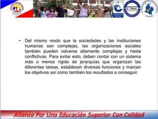 • Del mismo modo que la sociedades y las instituciones
  humanas son complejas, las organizaciones sociales
  también pueden volverse altamente complejas y hasta
  conflictivas. Para evitar esto, deben contar con un sistema
  más o menos rígido de jerarquías que organizan las
  diferentes tareas, establecen diversas funciones y marcan
  los objetivos así como también los resultados a conseguir.
 