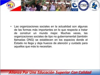 • Las organizaciones sociales en la actualidad son algunas
  de las formas más importantes en lo que respecta a tratar
  de construir un mundo mejor. Muchas veces, las
  organizaciones sociales de tipo no gubernamental (también
  llamadas ONG) se establecen en los espacios donde el
  Estado no llega y deja huecos de atención y cuidado para
  aquellos que más lo necesitan.
 