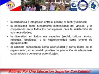 • la coherencia e integración entre el pensar, el sentir y el hacer;
• la necesidad como fundamento motivacional del vínculo, y la
  cooperación entre todos los participantes para la satisfacción de
  sus necesidades;
• la diversidad en todos sus aspectos (social, cultural, étnica,
  religiosa, ideológica) y la heterogeneidad como criterio de
  agrupamiento;
• el conflicto considerado como oportunidad y como motor de la
  organización, en el sentido positivo de promoción de alternativas
  superadoras y de nuevos aprendizajes.
 