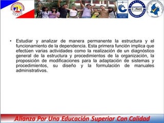• Estudiar y analizar de manera permanente la estructura y el
  funcionamiento de la dependencia. Esta primera función implica que
  efectúen varias actividades como la realización de un diagnóstico
  general de la estructura y procedimientos de la organización, la
  proposición de modificaciones para la adaptación de sistemas y
  procedimientos, su diseño y la formulación de manuales
  administrativos.
 