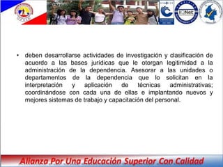 • deben desarrollarse actividades de investigación y clasificación de
  acuerdo a las bases jurídicas que le otorgan legitimidad a la
  administración de la dependencia. Asesorar a las unidades o
  departamentos de la dependencia que lo solicitan en la
  interpretación  y    aplicación   de    técnicas    administrativas;
  coordinándose con cada una de ellas e implantando nuevos y
  mejores sistemas de trabajo y capacitación del personal.
 
