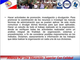 • Hacer actividades de promoción, investigación y divulgación. Para
  promover la coordinación de los recursos e investigar las nuevas
  técnicas de administración que se puedan aplicar, de este modo
  comunicar o divulgar dichas técnicas para que sean aplicadas.
  Hacer un estudio de todo el trabajo realizado en la organización,
  donde se verifiquen todas las actividades realizadas como un
  análisis integral de finalidad, de organización, sistemas y
  procedimientos, a fin de considerar posibles mejoramientos en los
  métodos. Dictamen, asesoramiento e información de los trabajos
  que deba realizar la organización en cada una de sus divisiones.
 