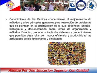 • Conocimiento de las técnicas concernientes al mejoramiento de
  métodos y a los principios generales para resolución de problemas
  que se plantean en la organización de la cual dependen. Estudio,
  bibliografía y documentación sobre temas de organización y
  métodos. Estudiar, proponer e implantar sistemas y procedimientos
  que permitan desarrollar con mayor eficiencia y productividad las
  actividades de los funcionarios y empleados
 