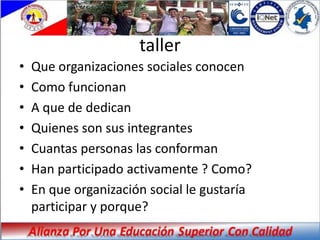 taller
•   Que organizaciones sociales conocen
•   Como funcionan
•   A que de dedican
•   Quienes son sus integrantes
•   Cuantas personas las conforman
•   Han participado activamente ? Como?
•   En que organización social le gustaría
    participar y porque?
 