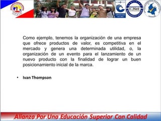 Como ejemplo, tenemos la organización de una empresa
  que ofrece productos de valor, es competitiva en el
  mercado y genera una determinada utilidad, o, la
  organización de un evento para el lanzamiento de un
  nuevo producto con la finalidad de lograr un buen
  posicionamiento inicial de la marca.

• Ivan Thompson
 