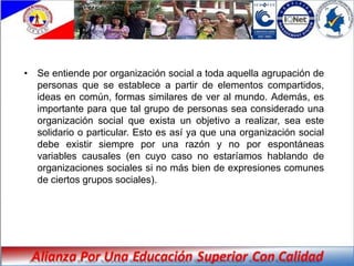 • Se entiende por organización social a toda aquella agrupación de
  personas que se establece a partir de elementos compartidos,
  ideas en común, formas similares de ver al mundo. Además, es
  importante para que tal grupo de personas sea considerado una
  organización social que exista un objetivo a realizar, sea este
  solidario o particular. Esto es así ya que una organización social
  debe existir siempre por una razón y no por espontáneas
  variables causales (en cuyo caso no estaríamos hablando de
  organizaciones sociales si no más bien de expresiones comunes
  de ciertos grupos sociales).
 