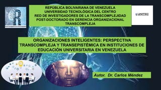 REPÚBLICA BOLIVARIANA DE VENEZUELA
UNIVERSIDAD TECNOLÓGICA DEL CENTRO
RED DE INVESTIGADORES DE LA TRANSCOMPLEJIDAD
POST-DOCTORADO EN GERENCIA ORGANIZACIONAL
TRANSCOMPLEJA
Autor. Dr. Carlos Méndez
ORGANIZACIONES INTELIGENTES: PERSPECTIVA
TRANSCOMPLEJA Y TRANSEPISTÈMICA EN INSTITUCIONES DE
EDUCACIÓN UNIVERSITARIA EN VENEZUELA
 