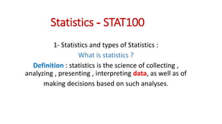 Statistics - STAT100
1- Statistics and types of Statistics :
What is statistics ?
Definition : statistics is the science of collecting ,
analyzing , presenting , interpreting data, as well as of
making decisions based on such analyses.
 