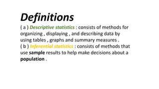 Definitions
( a ) Descriptive statistics : consists of methods for
organizing , displaying , and describing data by
using tables , graphs and summary measures .
( b ) Inferential statistics : consists of methods that
use sample results to help make decisions about a
population .
 
