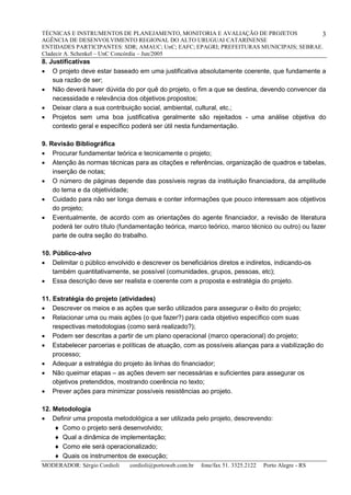 TÉCNICAS E INSTRUMENTOS DE PLANEJAMENTO, MONITORIA E AVALIAÇÃO DE PROJETOS
AGÊNCIA DE DESENVOLVIMENTO REGIONAL DO ALTO URUGUAI CATARINENSE
ENTIDADES PARTICIPANTES: SDR; AMAUC; UnC; EAFC; EPAGRI; PREFEITURAS MUNICIPAIS; SEBRAE.
Cladecir A. Schenkel – UnC Concórdia – Jun/2005
MODERADOR: Sérgio Cordioli cordioli@portoweb.com.br fone/fax 51. 3325.2122 Porto Alegre - RS
3
8. Justificativas
 O projeto deve estar baseado em uma justificativa absolutamente coerente, que fundamente a
sua razão de ser;
 Não deverá haver dúvida do por quê do projeto, o fim a que se destina, devendo convencer da
necessidade e relevância dos objetivos propostos;
 Deixar clara a sua contribuição social, ambiental, cultural, etc.;
 Projetos sem uma boa justificativa geralmente são rejeitados - uma análise objetiva do
contexto geral e específico poderá ser útil nesta fundamentação.
9. Revisão Bibliográfica
 Procurar fundamentar teórica e tecnicamente o projeto;
 Atenção às normas técnicas para as citações e referências, organização de quadros e tabelas,
inserção de notas;
 O número de páginas depende das possíveis regras da instituição financiadora, da amplitude
do tema e da objetividade;
 Cuidado para não ser longa demais e conter informações que pouco interessam aos objetivos
do projeto;
 Eventualmente, de acordo com as orientações do agente financiador, a revisão de literatura
poderá ter outro título (fundamentação teórica, marco teórico, marco técnico ou outro) ou fazer
parte de outra seção do trabalho.
10. Público-alvo
 Delimitar o público envolvido e descrever os beneficiários diretos e indiretos, indicando-os
também quantitativamente, se possível (comunidades, grupos, pessoas, etc);
 Essa descrição deve ser realista e coerente com a proposta e estratégia do projeto.
11. Estratégia do projeto (atividades)
 Descrever os meios e as ações que serão utilizados para assegurar o êxito do projeto;
 Relacionar uma ou mais ações (o que fazer?) para cada objetivo específico com suas
respectivas metodologias (como será realizado?);
 Podem ser descritas a partir de um plano operacional (marco operacional) do projeto;
 Estabelecer parcerias e políticas de atuação, com as possíveis alianças para a viabilização do
processo;
 Adequar a estratégia do projeto às linhas do financiador;
 Não queimar etapas – as ações devem ser necessárias e suficientes para assegurar os
objetivos pretendidos, mostrando coerência no texto;
 Prever ações para minimizar possíveis resistências ao projeto.
12. Metodologia
 Definir uma proposta metodológica a ser utilizada pelo projeto, descrevendo:
 Como o projeto será desenvolvido;
 Qual a dinâmica de implementação;
 Como ele será operacionalizado;
 Quais os instrumentos de execução;
 
