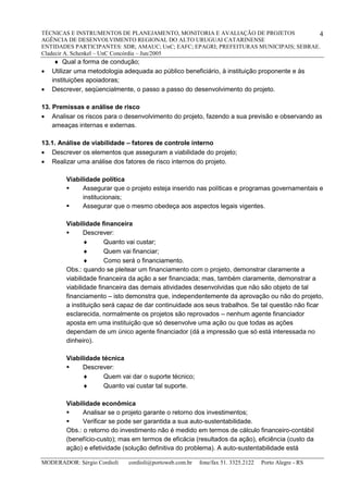 TÉCNICAS E INSTRUMENTOS DE PLANEJAMENTO, MONITORIA E AVALIAÇÃO DE PROJETOS
AGÊNCIA DE DESENVOLVIMENTO REGIONAL DO ALTO URUGUAI CATARINENSE
ENTIDADES PARTICIPANTES: SDR; AMAUC; UnC; EAFC; EPAGRI; PREFEITURAS MUNICIPAIS; SEBRAE.
Cladecir A. Schenkel – UnC Concórdia – Jun/2005
MODERADOR: Sérgio Cordioli cordioli@portoweb.com.br fone/fax 51. 3325.2122 Porto Alegre - RS
4
 Qual a forma de condução;
 Utilizar uma metodologia adequada ao público beneficiário, à instituição proponente e às
instituições apoiadoras;
 Descrever, seqüencialmente, o passo a passo do desenvolvimento do projeto.
13. Premissas e análise de risco
 Analisar os riscos para o desenvolvimento do projeto, fazendo a sua previsão e observando as
ameaças internas e externas.
13.1. Análise de viabilidade – fatores de controle interno
 Descrever os elementos que asseguram a viabilidade do projeto;
 Realizar uma análise dos fatores de risco internos do projeto.
Viabilidade política
 Assegurar que o projeto esteja inserido nas políticas e programas governamentais e
institucionais;
 Assegurar que o mesmo obedeça aos aspectos legais vigentes.
Viabilidade financeira
 Descrever:
 Quanto vai custar;
 Quem vai financiar;
 Como será o financiamento.
Obs.: quando se pleitear um financiamento com o projeto, demonstrar claramente a
viabilidade financeira da ação a ser financiada; mas, também claramente, demonstrar a
viabilidade financeira das demais atividades desenvolvidas que não são objeto de tal
financiamento – isto demonstra que, independentemente da aprovação ou não do projeto,
a instituição será capaz de dar continuidade aos seus trabalhos. Se tal questão não ficar
esclarecida, normalmente os projetos são reprovados – nenhum agente financiador
aposta em uma instituição que só desenvolve uma ação ou que todas as ações
dependam de um único agente financiador (dá a impressão que só está interessada no
dinheiro).
Viabilidade técnica
 Descrever:
 Quem vai dar o suporte técnico;
 Quanto vai custar tal suporte.
Viabilidade econômica
 Analisar se o projeto garante o retorno dos investimentos;
 Verificar se pode ser garantida a sua auto-sustentabilidade.
Obs.: o retorno do investimento não é medido em termos de cálculo financeiro-contábil
(benefício-custo); mas em termos de eficácia (resultados da ação), eficiência (custo da
ação) e efetividade (solução definitiva do problema). A auto-sustentabilidade está
 