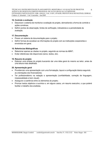 TÉCNICAS E INSTRUMENTOS DE PLANEJAMENTO, MONITORIA E AVALIAÇÃO DE PROJETOS
AGÊNCIA DE DESENVOLVIMENTO REGIONAL DO ALTO URUGUAI CATARINENSE
ENTIDADES PARTICIPANTES: SDR; AMAUC; UnC; EAFC; EPAGRI; PREFEITURAS MUNICIPAIS; SEBRAE.
Cladecir A. Schenkel – UnC Concórdia – Jun/2005
MODERADOR: Sérgio Cordioli cordioli@portoweb.com.br fone/fax 51. 3325.2122 Porto Alegre - RS
6
16. Controle e avaliação
 Descrever o sistema de monitoria e avaliação do projeto, demostrando a forma de controle e
ações corretivas;
 Definir pontos de observação, fontes de verificação, indicadores e a periodicidade da
avaliação.
17. Documentação
 Prever um sistema de documentação para o projeto;
 Definir formas de socializar as informações do projeto com as instituições cooperantes e
envolvidos em geral.
18. Referências Bibliográficas
 Relacionar apenas as citadas no projeto, seguindo as normas da ABNT;
 Evitar referências não disponíveis (xerox, textos, etc).
19. Resumo do projeto
 Elaborar uma síntese do projeto buscando dar uma idéia geral do mesmo ao leitor, antes de
uma leitura mais detalhada.
20. Apresentação geral
 Providenciar uma apresentação com uma formatação, layout e configuração básica seguindo
as orientações dos financiadores;
 Ter profissionalismo na redação e apresentação (confiabilidade, correção de linguagem,
impessoalidade e bom visual);
 Assegurar a coerência entre os elementos do projeto;
 Priorizar textos objetivos e sucintos e, em alguns casos, um resumo executivo, o que poderá
facilitar o trabalho dos analistas.
 