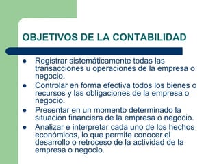 OBJETIVOS DE LA CONTABILIDAD
 Registrar sistemáticamente todas las
transacciones u operaciones de la empresa o
negocio.
 Controlar en forma efectiva todos los bienes o
recursos y las obligaciones de la empresa o
negocio.
 Presentar en un momento determinado la
situación financiera de la empresa o negocio.
 Analizar e interpretar cada uno de los hechos
económicos, lo que permite conocer el
desarrollo o retroceso de la actividad de la
empresa o negocio.
 