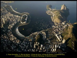 8


                                                                                          2

                                                                             3
              7                                               4




                                                                     5




                                                                                                         1




                         6




                                                            Copyright O NILO LIMA
                                                                      c             Proibido o uso sem
                                                                                    autorização
1- Praia Vermelha; 2- Pão de Açúcar; 3-Praia de Fora; 4-Praia de Dentro; 5-Praia da Urca;
             6-Enseada de Botafogo; 7-Praia do Flamengo; 8-Santos Dumont
 