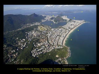7

                                          6
                                                                   5



                                      1


                           2
                                                                           4




                                                              3




                                                   Copyright O NILO LIMA
                                                             c             Proibido o uso sem
                                                                           autorização
1-Lagoa Rodrigo de Freitas; 2-Jockey Club; 3-Leblon; 4-Ipanema; 5-Copacabana;
                 6-Enseada de Botafogo; ao fundo, Niterói (7)
 