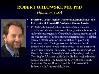 ROBERT ORLOWSKI, MD, PhD
Houston, USA
• Professor, Department of Myeloma/Lymphoma, at the
University of Texas MD Anderson Cancer Center
• Dr. Orlowski has published numerous book chapters,
articles, and abstracts on cancer therapy, with a focus on the
molecular pathogenesis of oncologic disease processes and
the mechanisms of action of chemotherapeutics. His clinical
research efforts focus on the translation of promising
laboratory based findings into novel clinical trials for
patients with hematologic malignancies. He has published
in, and is a reviewer for, several journals, including Blood,
Cancer Research, Journal of Clinical Oncology, and the
New England Journal of Medicine. He has received several
awards, including The Leukemia & Lymphoma Society
Scholar in Clinical Research and the Jefferson-Pilot
Fellowship in Academic Medicine.
 