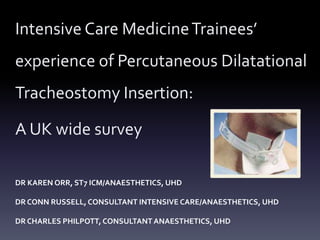 Intensive Care Medicine Trainees’ 
experience of Percutaneous Dilatational 
Tracheostomy Insertion: 
A UK wide survey 
DR KAREN ORR, ST7 ICM/ANAESTHETICS, UHD 
DR CONN RUSSELL, CONSULTANT INTENSIVE CARE/ANAESTHETICS, UHD 
DR CHARLES PHILPOTT, CONSULTANT ANAESTHETICS, UHD 
 