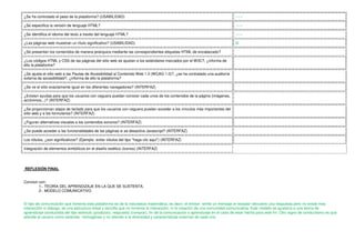 ¿Se ha controlado el peso de la plataforma? (USABILIDAD)                                                                     ------

¿Se especifica la versión de lenguaje HTML?                                                                                  ------

¿Se identifica el idioma del texto a través del lenguaje HTML?                                                               ------

¿Las páginas web muestran un título significativo? (USABILIDAD)                                                              Si

¿Se presentan los contenidos de manera jerárquica mediante las correspondientes etiquetas HTML de encabezado?

¿Los códigos HTML y CSS de las páginas del sitio web se ajustan a los estándares marcados por el W3C?, ¿informa de
ello la plataforma?

¿Se ajusta el sitio web a las Pautas de Accesibilidad al Contenido Web 1.0 (WCAG 1.0)?, ¿se ha contratado una auditoría
externa de accesibilidad?, ¿informa de ello la plataforma?

¿Se ve el sitio exactamente igual en los diferentes navegadores? (INTERFAZ)

¿Existen ayudas para que los usuarios con ceguera puedan conocer cada unos de los contenidos de la página (imágenes,
acrónimos,..)? (INTERFAZ)

¿Se proporcionan atajos de teclado para que los usuarios con ceguera puedan acceder a los vínculos más importantes del
sitio web y a los formularios? (INTERFAZ)

¿Figuran alternativas visuales a los contenidos sonoros? (INTERFAZ)

¿Se puede acceder a las funcionalidades de las páginas si se desactiva Javascript? (INTERFAZ)

Los rótulos, ¿son significativos? (Ejemplo: evitar rótulos del tipo "haga clic aquí") (INTERFAZ)

Integración de elementos simbólicos en el diseño estético (iconos) (INTERFAZ)




REFLEXIÓN FINAL


Concluir con:
         1-. TEORÍA DEL APRENDIZAJE EN LA QUE SE SUSTENTA.
         2-. MODELO COMUNICATIVO


El tipo de comunicación que fomenta esta plataforma es de la naturaleza matemática, es decir, el emisor emite un mensaje el receptor devuelve una respuesta pero no existe mas
interacción ni diálogo, es una estructura lineal y sencilla que no fomenta la interacción, ni la creación de una comunidad comunicativa. Este modelo se ajustaría a una teoría de
aprendizaje conductista del tipo estimulo (producto), respuesta (comprar), fin de la comunicación o aprendizaje en el caso de estar hecha para este fín. Otro signo de conductismo es que
atiende al usuario como estándar homogéneo y no atiendo a la diversidad y características externas de cada uno.
 