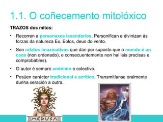 1.1. O coñecemento mitolóxico
TRAZOS dos mitos:
• Recorren a personaxes lexendarios. Personifican e divinizan ás
forzas da natureza Ex. Eolos, deus do vento.
• Son relatos imaxinativos que dan por suposto que o mundo é un
caos (non ordenado), e consecuentemente non hai leis precisas e
comprobables).
• O autor é sempre anónimo e colectivo.
• Posúen carácter tradicional e acrítico. Transmitíanse oralmente
dunha xeración a outra.
 