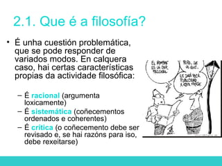 2.1. Que é a filosofía?
• É unha cuestión problemática,
que se pode responder de
variados modos. En calquera
caso, hai certas características
propias da actividade filosófica:
– É racional (argumenta
loxicamente)
– É sistemática (coñecementos
ordenados e coherentes)
– É crítica (o coñecemento debe ser
revisado e, se hai razóns para iso,
debe rexeitarse)
 
