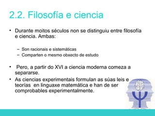 2.2. Filosofía e ciencia
• Durante moitos séculos non se distinguiu entre filosofía
e ciencia. Ambas:
– Son racionais e sistemáticas
– Comparten o mesmo obxecto de estudo
• Pero, a partir do XVI a ciencia moderna comeza a
separarse.
• As ciencias experimentais formulan as súas leis e
teorías en linguaxe matemática e han de ser
comprobables experimentalmente.
 