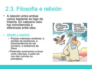 2.3. Filosofía e relixión
• A relación entra ambas
variou bastante ao logo da
historia. En calquera caso
hai coincidencias e
diferenzas entre elas:
• SEMELLANZAS:
– Posúen intereses similares: o
sentido da existencia, a
transcendencia do ser
humano, a existencia de
Deus
- Pretenden ensinarnos a levar
unha vida boa, e para iso
nos dan normas ou
preceptos.
 