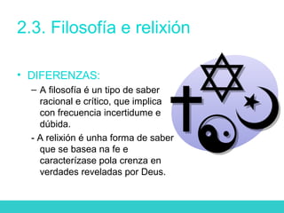 2.3. Filosofía e relixión
• DIFERENZAS:
– A filosofía é un tipo de saber
racional e crítico, que implica
con frecuencia incertidume e
dúbida.
- A relixión é unha forma de saber
que se basea na fe e
caracterízase pola crenza en
verdades reveladas por Deus.
 