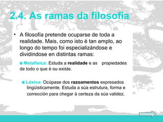 2.4. As ramas da filosofía
• A filosofía pretende ocuparse de toda a
realidade. Mais, como isto é tan amplo, ao
longo do tempo foi especializándose e
dividíndose en distintas ramas:
◙ Metafísica: Estuda a realidade e as propiedades
de todo o que é ou existe.
◙ Lóxica: Ocúpase dos razoamentos expresados
lingüisticamente. Estuda a súa estrutura, forma e
corrección para chegar á certeza da súa validez.
 