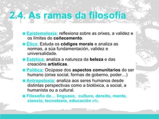 2.4. As ramas da filosofía
◙ Epistemoloxía: reflexiona sobre as orixes, a validez e
os límites do coñecemento.
◙ Ética: Estuda os códigos morais e analiza as
normas, a súa fundamentación, validez e
universalidade.
◙ Estética: analiza a natureza da beleza e das
creacións artísticas.
◙ Política: Ocúpase dos aspectos comunitarios do ser
humano (orixe social, formas de goberno, poder…)
◙ Antropoloxía: analiza aos seres humanos desde
distintas perspectivas como a biolóxica, a social, a
humanista ou a cultural.
◙ Filosofía de… linguaxe, cultura, dereito, mente,
ciencia, tecnoloxía, educación etc.
 