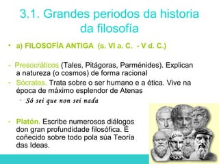 3.1. Grandes periodos da historia
da filosofía
• a) FILOSOFÍA ANTIGA (s. VI a. C. - V d. C.)
- Presocráticos (Tales, Pitágoras, Parménides). Explican
a natureza (o cosmos) de forma racional
- Sócrates. Trata sobre o ser humano e a ética. Vive na
época de máximo esplendor de Atenas
- Só sei que non sei nada
- Platón. Escribe numerosos diálogos
don gran profundidade filosófica. É
coñecido sobre todo pola súa Teoría
das Ideas.
 