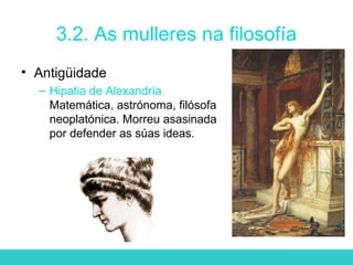 3.2. As mulleres na filosofía
• Antigüidade
– Hipatia de Alexandría.
Matemática, astrónoma, filósofa
neoplatónica. Morreu asasinada
por defender as súas ideas.
 
